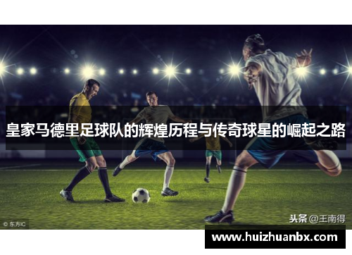 皇家马德里足球队的辉煌历程与传奇球星的崛起之路