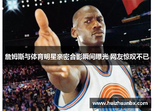 詹姆斯与体育明星亲密合影瞬间曝光 网友惊叹不已