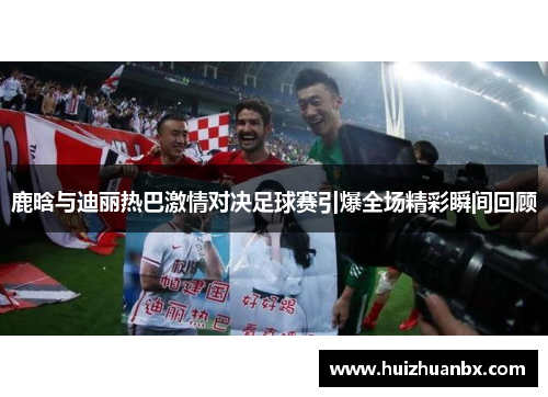 鹿晗与迪丽热巴激情对决足球赛引爆全场精彩瞬间回顾