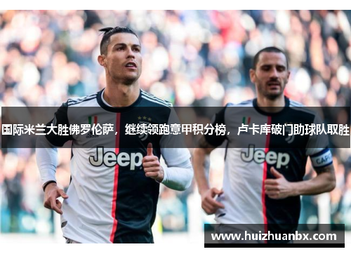 国际米兰大胜佛罗伦萨，继续领跑意甲积分榜，卢卡库破门助球队取胜