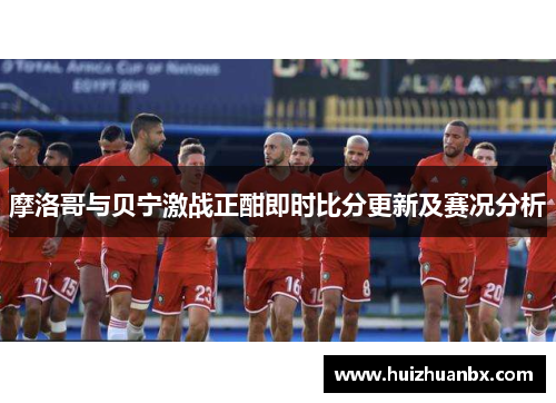 摩洛哥与贝宁激战正酣即时比分更新及赛况分析
